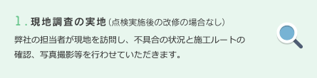 1.現地調査の実地（点検実施後の改修の場合なし）　弊社の担当者が現地を訪問し、不具合の状況と施工ルートの確認、写真撮影等を行わせていただきます。