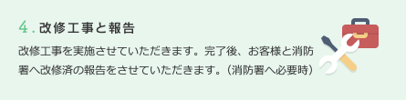 4.改修工事と報告　改修工事を実施させていただきます。完了後、お客様と消防署へ改修済の報告をさせていただきます。（消防署へ必要時）